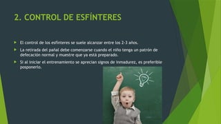 2. CONTROL DE ESFÍNTERES
 El control de los esfínteres se suele alcanzar entre los 2-3 años.
 La retirada del pañal debe comenzarse cuando el niño tenga un patrón de
defecación normal y muestre que ya está preparado.
 Si al iniciar el entrenamiento se aprecian signos de inmadurez, es preferible
posponerlo.
 