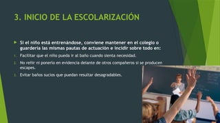 3. INICIO DE LA ESCOLARIZACIÓN
 Si el niño está entrenándose, conviene mantener en el colegio o
guardería las mismas pautas de actuación e incidir sobre todo en:
1. Facilitar que el niño pueda ir al baño cuando sienta necesidad.
2. No reñir ni ponerlo en evidencia delante de otros compañeros si se producen
escapes.
3. Evitar baños sucios que puedan resultar desagradables.
 