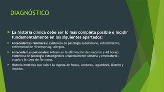 DIAGNÓSTICO
 La historia clínica debe ser lo más completa posible e incidir
fundamentalmente en los siguientes apartados:
 Antecedentes familiares: existencia de patología autoinmune, estreñimiento,
enfermedad de Hirschsprung, alergias.
 Antecedentes personales: retraso en la eliminación del meconio (>48 horas),
existencia de patología extradigestiva (especialmente urinaria y respiratoria),
atopia y la toma de fármacos.
 Historia dietética que valore la ingesta de frutas, verduras, legumbres, lácteos y
líquidos.
 