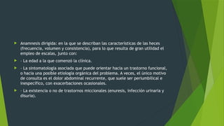  Anamnesis dirigida: en la que se describan las características de las heces
(frecuencia, volumen y consistencia), para lo que resulta de gran utilidad el
empleo de escalas, junto con:
 – La edad a la que comenzó la clínica.
 – La sintomatología asociada que puede orientar hacia un trastorno funcional,
o hacia una posible etiología orgánica del problema. A veces, el único motivo
de consulta es el dolor abdominal recurrente, que suele ser periumbilical e
inespecífico, con exacerbaciones ocasionales.
 – La existencia o no de trastornos miccionales (enuresis, infección urinaria y
disuria).
 