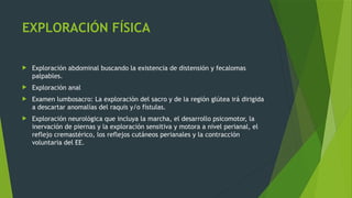 EXPLORACIÓN FÍSICA
 Exploración abdominal buscando la existencia de distensión y fecalomas
palpables.
 Exploración anal
 Examen lumbosacro: La exploración del sacro y de la región glútea irá dirigida
a descartar anomalías del raquis y/o fístulas.
 Exploración neurológica que incluya la marcha, el desarrollo psicomotor, la
inervación de piernas y la exploración sensitiva y motora a nivel perianal, el
reflejo cremastérico, los reflejos cutáneos perianales y la contracción
voluntaria del EE.
 