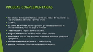 PRUEBAS COMPLEMENTARIAS
 Solo en casos dudosos con síntomas de alarma, ante fracaso del tratamiento, una
vez comprobada la adherencia y previo a cirugía.
 Analítica.
 Rx simple de abdomen. Es una exploración que no debe ser realizada de
manera sistemática por su alta carga de radiación.
 Test del sudor: si sospecha de fibrosis quística.
 Ecografía abdominal: no resulta de utilidad en este trastorno.
 Enema opaco: indicado ante la sospecha de anomalías anatómicas y megacolon
agangliónico.
 Manometría ano-rectal: sospecha de E. de Hirschsprung.
 Consulta a psiquiatría: trastornos psicoemocionales evidentes.
 