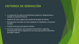 CRITERIOS DE DERIVACIÓN
 La mayoría de los casos de estreñimiento pueden ser diagnosticados y
tratados en Atención Primaria.
1. Sospecha de causa orgánica por presencia de signos de alarma.
2. Estreñimiento funcional con mala respuesta al tratamiento o frecuentes
recaídas.
3. Existencia de gran preocupación familiar.
 De forma excepcional, será necesaria la derivación a urgencias,
principalmente ante la sospecha de una causa que precise tratamiento
quirúrgico urgente.
 