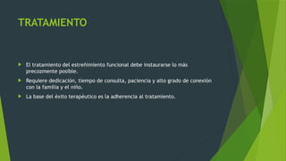 TRATAMIENTO
 El tratamiento del estreñimiento funcional debe instaurarse lo más
precozmente posible.
 Requiere dedicación, tiempo de consulta, paciencia y alto grado de conexión
con la familia y el niño.
 La base del éxito terapéutico es la adherencia al tratamiento.
 