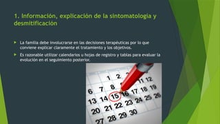 1. Información, explicación de la sintomatología y
desmitificación
 La familia debe involucrarse en las decisiones terapéuticas por lo que
conviene explicar claramente el tratamiento y los objetivos.
 Es razonable utilizar calendarios u hojas de registro y tablas para evaluar la
evolución en el seguimiento posterior.
 