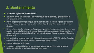 3. Mantenimiento
 Medidas higiénico-dietéticas:
 Los niños deben ser animados a defecar después de las comidas, aprovechando el
reflejo gastro-cólico.
 Deben disponer de tiempo después de las comidas para ir al baño y poder defecar sin
prisa, evitando la lectura y otros entretenimientos. El niño debe estar centrado en
defecar.
 Es importante que los niños pequeños puedan apoyar los pies para defecar de modo que
puedan hacer más fácilmente la prensa abdominal (si no los apoyan tienen que hacer
más presión con el suelo de la pelvis y hay más riesgos de fisuras, prolapsos y fobia a la
defecación).
 La cantidad de leche de vaca en la dieta no debe superar los 500-750 ml/día. Se deben
contabilizar otros productos lácteos, como queso, yogur, postres.
 Ingesta adecuada de líquidos.
 La ingesta de fibra debe ser la normal para la edad, excepto durante la fase de
desimpactación fecal, en la cual hay que restringirla.
 