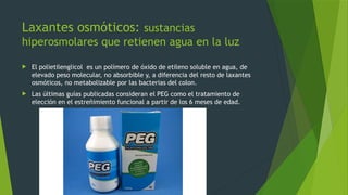 Laxantes osmóticos: sustancias
hiperosmolares que retienen agua en la luz
 El polietilenglicol es un polímero de óxido de etileno soluble en agua, de
elevado peso molecular, no absorbible y, a diferencia del resto de laxantes
osmóticos, no metabolizable por las bacterias del colon.
 Las últimas guías publicadas consideran el PEG como el tratamiento de
elección en el estreñimiento funcional a partir de los 6 meses de edad.
 