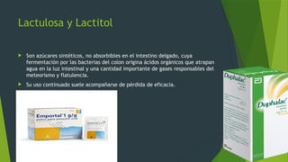 Lactulosa y Lactitol
 Son azúcares sintéticos, no absorbibles en el intestino delgado, cuya
fermentación por las bacterias del colon origina ácidos orgánicos que atrapan
agua en la luz intestinal y una cantidad importante de gases responsables del
meteorismo y flatulencia.
 Su uso continuado suele acompañarse de pérdida de eficacia.
 