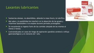 Laxantes lubricantes
 Sustancias oleosas, no absorbibles, ablanda la masa fecal y la lubrifica.
 Mal sabor y la posibilidad de interferir en la absorción de las grasas y
vitaminas liposolubles si se emplea durante periodos prolongados.
 Se recomienda su ingesta fuera de las comidas (alejada de las mismas al
menos 2 horas).
 Contraindicados en casos de riesgo de aspiración (parálisis cerebral o reflujo
gastroesofágico) y en menores de 1 año.
 
