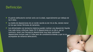 Definición
 El patrón defecatorio normal varía con la edad, especialmente por debajo de
los 4 años.
 La media de deposiciones de un recién nacido es de 4-6 al día, siendo menor
en los que toman fórmulas de lactantes.
 Los alimentados con lactancia materna pueden realizar una deposición líquida
tras cada toma y efectuar hasta 10-12 deposiciones en un día o, por el
contrario, tener una frecuencia deposicional muy baja realizando
deposiciones incluso cada 3-5 días pero de consistencia blanda y que no se
acompañan de esfuerzo defecatorio.
 
