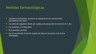 Medidas farmacológicas
 Laxantes estimulantes: provocan un aumento de las contracciones
peristálticas del colon.
 Las sales de magnesio: deben ser usadas con precaución en menores de 1 año.
 Los senósidos y el bisacodilo
 El picosulfato de sodio
 No se recomienda el uso de ninguno de ellos en lactantes ni de forma
prolongada.
 