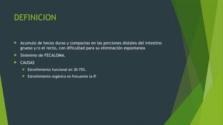 DEFINICION
 Acumulo de heces duras y compactas en las porciones distales del intestino
grueso y/o el recto, con dificultad para su eliminación espontanea
 Sinónimo de FECALOMA.
 CAUSAS
 Estreñimiento funcional en 30-75%.
 Estreñimiento orgánico es frecuente la IF
 