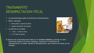 TRATAMIENTO
DESIMPACTACION FECAL
 La sintomatología puede incrementarse temporalmente.
 Debe ir asociada:
 Dieta pobre o ausente de fibra.
 Ingesta abundante de líquidos.
 La duración es variable,
 nunca < 3 días en leves.
 7 y 10 días en graves.
El objetivo de la desimpactación debe ser el vaciado completo y alcanzar el colon
totalmente limpio y sin heces residuales. Comenzar el tratamiento de
mantenimiento, sin haber logrado la desimpactación, solo conduce al fracaso y a las
recaídas.
 