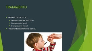 TRATAMIENTO
 DESIMPACTACION FECAL
 Desimpactación oral (ELECCION)
 Desimpactación rectal
 Desimpactación manual
 Tratamiento estreñimiento crónico.
 
