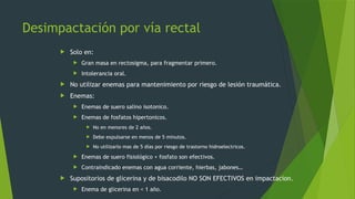 Desimpactación por vía rectal
 Solo en:
 Gran masa en rectosigma, para fragmentar primero.
 Intolerancia oral.
 No utilizar enemas para mantenimiento por riesgo de lesión traumática.
 Enemas:
 Enemas de suero salino isotonico.
 Enemas de fosfatos hipertonicos.
 No en menores de 2 años.
 Debe expulsarse en menos de 5 minutos.
 No utilizarlo mas de 5 días por riesgo de trastorno hidroelectricos.
 Enemas de suero fisiológico + fosfato son efectivos.
 Contraindicado enemas con agua corriente, hierbas, jabones…
 Supositorios de glicerina y de bisacodilo NO SON EFECTIVOS en impactacion.
 Enema de glicerina en < 1 año.
 