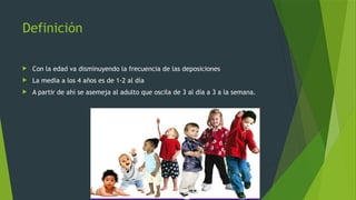 Definición
 Con la edad va disminuyendo la frecuencia de las deposiciones
 La media a los 4 años es de 1-2 al día
 A partir de ahí se asemeja al adulto que oscila de 3 al día a 3 a la semana.
 