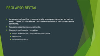 PROLAPSO RECTAL
 No es raro en los niños y, aunque produce una gran alarma en los padres,
NO ES DOLOROSO ni suele ser causa del estreñimiento, sino consecuencia
del mismo.
 Reducción espontanea generalmente.
 Diagnostico diferencial con pólipo.
 Pólipo: Aspecto fresa y no presenta orificio central.
 Hemorroide.
 Invaginación (clínica)
 