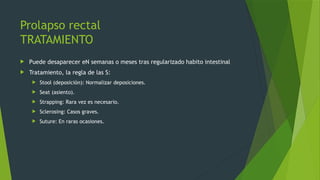 Prolapso rectal
TRATAMIENTO
 Puede desaparecer eN semanas o meses tras regularizado habito intestinal
 Tratamiento, la regla de las S:
 Stool (deposición): Normalizar deposiciones.
 Seat (asiento).
 Strapping: Rara vez es necesario.
 Sclerosing: Casos graves.
 Suture: En raras ocasiones.
 