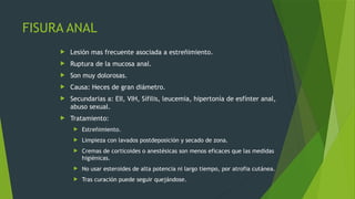 FISURA ANAL
 Lesión mas frecuente asociada a estreñimiento.
 Ruptura de la mucosa anal.
 Son muy dolorosas.
 Causa: Heces de gran diámetro.
 Secundarias a: EII, VIH, Sífilis, leucemia, hipertonía de esfínter anal,
abuso sexual.
 Tratamiento:
 Estreñimiento.
 Limpieza con lavados postdeposición y secado de zona.
 Cremas de corticoides o anestésicas son menos eficaces que las medidas
higiénicas.
 No usar esteroides de alta potencia ni largo tiempo, por atrofia cutánea.
 Tras curación puede seguir quejándose.
 