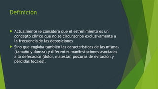 Definición
 Actualmente se considera que el estreñimiento es un
concepto clínico que no se circunscribe exclusivamente a
la frecuencia de las deposiciones
 Sino que engloba también las características de las mismas
(tamaño y dureza) y diferentes manifestaciones asociadas
a la defecación (dolor, malestar, posturas de evitación y
pérdidas fecales).
 