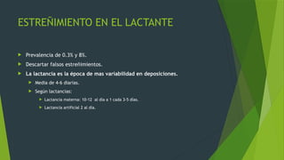 ESTREÑIMIENTO EN EL LACTANTE
 Prevalencia de 0.3% y 8%.
 Descartar falsos estreñimientos.
 La lactancia es la época de mas variabilidad en deposiciones.
 Media de 4-6 diarias.
 Según lactancias:
 Lactancia materna: 10-12 al día a 1 cada 3-5 días.
 Lactancia artificial 2 al día.
 