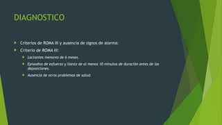 DIAGNOSTICO
 Criterios de ROMA III y ausencia de signos de alarma:
 Criterio de ROMA III:
 Lactantes menores de 6 meses.
 Episodios de esfuerzo y llanto de al menos 10 minutos de duración antes de las
deposiciones.
 Ausencia de otros problemas de salud.
 