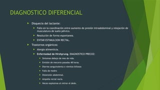 DIAGNOSTICO DIFERENCIAL
 Disquecia del lactante:
 Fallo en la coordinación entre aumento de presión intraabdominal y relajación de
musculatura de suelo pélvico.
 Resolución de forma espontanea.
 EVITAR ESTIMULCION RECTAL.
 Trastornos orgánicos:
 Alergia alimenticia.
 Enfermedad de Hirshprung. DIAGNOSTICO PRECOZ:
 Síntomas debajo de mes de vida.
 Emisión de meconio pasadas 48 horas.
 Diarrea sanguinolenta o vómitos biliosos
 Fallo de medro
 Distensión abdominal.
 Ampolla rectal vacía.
 Heces explosivas al retirar el dedo.
 