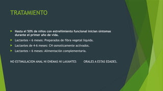 TRATAMIENTO
 Hasta el 50% de niños con estreñimiento funcional inician síntomas
durante el primer año de vida.
 Lactantes < 6 meses: Preparados de fibra vegetal liquida.
 Lactantes de 4-6 meses: CH osmoticamente activados.
 Lactantes > 6 meses: Alimentación complementaria.
NO ESTIMULACION ANAL NI ENEMAS NI LAXANTES ORALES A ESTAS EDADES.
 