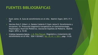 FUENTES BIBLIOGRÁFICAS
1. Espín Jaime, B. Guía de estreñimiento en el niño. Madrid: Ergon; 2015. P. 3-
28.
2. Sánchez Ruiz F, Gilbert JJ, Bedate Calderón P, Espín Jaime B. Estreñimiento y
encopresis. En: Protocolos diagnóstico-terapéuticos en Gastroenterología,
Hepatología y Nutrición Pediátrica. Asociación Española de Pediatría. Madrid:
Ergon; 2010. p. 53-65.
3. Cristina Camarero Salces, J. M. Rizo Pascual. Diagnóstico y tratamiento del
estreñimiento en el niño. ISSN 1130-8427, Vol. 35, Nº. 1, 2011, págs. 13-20.
 