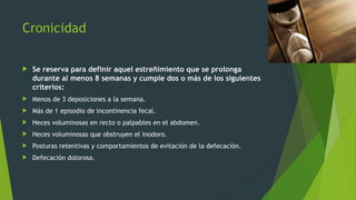 Cronicidad
 Se reserva para definir aquel estreñimiento que se prolonga
durante al menos 8 semanas y cumple dos o más de los siguientes
criterios:
 Menos de 3 deposiciones a la semana.
 Más de 1 episodio de incontinencia fecal.
 Heces voluminosas en recto o palpables en el abdomen.
 Heces voluminosas que obstruyen el inodoro.
 Posturas retentivas y comportamientos de evitación de la defecación.
 Defecación dolorosa.
 