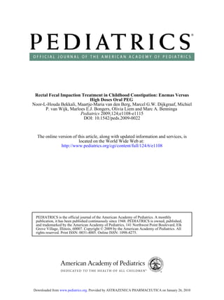Rectal Fecal Impaction Treatment in Childhood Constipation: Enemas Versus
                             High Doses Oral PEG
Noor-L-Houda Bekkali, Maartje-Maria van den Berg, Marcel G.W. Dijkgraaf, Michiel
      P. van Wijk, Marloes E.J. Bongers, Olivia Liem and Marc A. Benninga
                        Pediatrics 2009;124;e1108-e1115
                         DOI: 10.1542/peds.2009-0022



  The online version of this article, along with updated information and services, is
                         located on the World Wide Web at:
              http://www.pediatrics.org/cgi/content/full/124/6/e1108




 PEDIATRICS is the official journal of the American Academy of Pediatrics. A monthly
 publication, it has been published continuously since 1948. PEDIATRICS is owned, published,
 and trademarked by the American Academy of Pediatrics, 141 Northwest Point Boulevard, Elk
 Grove Village, Illinois, 60007. Copyright © 2009 by the American Academy of Pediatrics. All
 rights reserved. Print ISSN: 0031-4005. Online ISSN: 1098-4275.




Downloaded from www.pediatrics.org. Provided by ASTRAZENECA PHARMACEUTICA on January 26, 2010
 