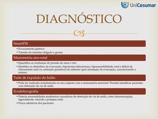 
SmartPill
•Esvaziamento gástrico
•Trânsito do intestino delgado e grosso
Manometria ano-retal
•Quantifica as mudanças de pressão do anus e reto
•Identifica os distúrbios da evacuação, hipertonia esfincteriana, hipossensibilidade retal e déficit de
relaxamento anal ou contração paradoxal do esfíncter após simulação de evacuação, caracterizando o
anismo.
Teste de expulsão do balão
•Pode ser realizado isoladamente ou em conjunto com a manometria anorretal. Permite identificar pacientes
com obstrução da via de saída
Ecodefecografia
•Detecta anormalidades anatômicas causadoras de obstrução da via de saída, como intussuscepção,
sigmoidocele, retocele e prolapso retal.
•Pouca aderência dos pacientes
DIAGNÓSTICO
 