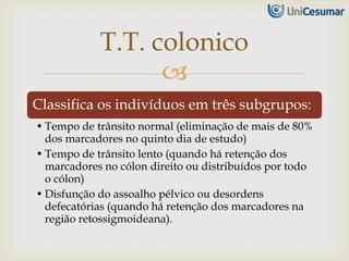 
Classifica os indivíduos em três subgrupos:
• Tempo de trânsito normal (eliminação de mais de 80%
dos marcadores no quinto dia de estudo)
• Tempo de trânsito lento (quando há retenção dos
marcadores no cólon direito ou distribuídos por todo
o cólon)
• Disfunção do assoalho pélvico ou desordens
defecatórias (quando há retenção dos marcadores na
região retossigmoideana).
T.T. colonico
 