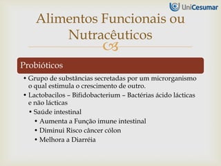 
Probióticos
• Grupo de substâncias secretadas por um microrganismo
o qual estimula o crescimento de outro.
• Lactobacilos – Bifidobacterium – Bactérias ácido lácticas
e não lácticas
• Saúde intestinal
• Aumenta a Função imune intestinal
• Diminui Risco câncer cólon
• Melhora a Diarréia
Alimentos Funcionais ou
Nutracêuticos
 