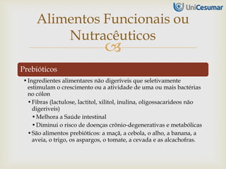 
Prebióticos
•Ingredientes alimentares não digeríveis que seletivamente
estimulam o crescimento ou a atividade de uma ou mais bactérias
no cólon
•Fibras (lactulose, lactitol, xilitol, inulina, oligossacarideos não
digeriveis)
•Melhora a Saúde intestinal
•Diminui o risco de doenças crônio-degenerativas e metabólicas
•São alimentos prebióticos: a maçã, a cebola, o alho, a banana, a
aveia, o trigo, os aspargos, o tomate, a cevada e as alcachofras.
Alimentos Funcionais ou
Nutracêuticos
 