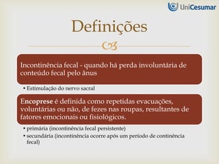 
Incontinência fecal - quando há perda involuntária de
conteúdo fecal pelo ânus
•Estimulação do nervo sacral
Encoprese é definida como repetidas evacuações,
voluntárias ou não, de fezes nas roupas, resultantes de
fatores emocionais ou fisiológicos.
•primária (incontinência fecal persistente)
•secundária (incontinência ocorre após um período de continência
fecal)
Definições
 