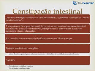 O termo constipação é derivado de uma palavra latina “constipare” que significa “reunir,
estreitar, apertar”.
É um problema de origem funcional, decorrente de um mau funcionamento intestinal
relacionado a evacuação insatisfatória, esforço excessivo para evacuar, evacuação
incompleta e fezes endurecidas.
Sua prevalência tem aumentado significativamente nos últimos tempos.
Etiologia multi-fatorial e complexa:
•fatores dietéticos, psicológicos, culturais, anatômicos e distúrbios da motilidade, defecação obstruída
CAUSAS:
•Distúrbios da motilidade intestinal
•Distúrbios do assoalho pélvico
Constipação intestinal
 