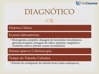 
História Clinica
Exames laboratoriais
•Hemograma completo, dosagem de hormônios tireoideanos,
glicemia de jejum, dosagem de cálcio, potássio, magnésio e
creatinina séricos (afastar causas secundárias).
Enema opaco e Colonoscopia
Tempo de Trânsito Colonico
•Estudo da constipação de trânsito lento (anéis radiopacos)
DIAGNÓTICO
 