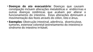 • Doenças do ato evacuatório: Doenças que causam
constipação incluem alterações metabólicas e endócrinas e
outras doenças sistêmicas que acabam por alterar o
funcionamento do intestino. Estas alterações diminuem a
movimentação das fezes através do cólon, reto e ânus.
• Exemplos: Obstrução intestinal, aderência, diverticulose,
tumores, estenose coloretal (estreitamento do intestino) e
síndrome do intestino irritável.
 