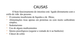 O bom funcionamento do intestino está ligado diretamente com o
estilo de vida das pessoas.
 O consumo insuficiente de líquidos e de fibras;
 Alimentações ricas apenas em proteínas ou com muito carboidrato
simples;
 Sedentarismo
 Uso de alguns medicamentos
 fatores psicológicos (segurar a vontade de ir ao banheiro)
 Câncer de colón
CAUSAS
 