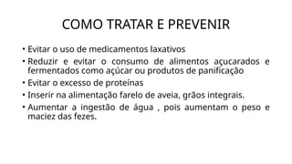 COMO TRATAR E PREVENIR
• Evitar o uso de medicamentos laxativos
• Reduzir e evitar o consumo de alimentos açucarados e
fermentados como açúcar ou produtos de panificação
• Evitar o excesso de proteínas
• Inserir na alimentação farelo de aveia, grãos integrais.
• Aumentar a ingestão de água , pois aumentam o peso e
maciez das fezes.
 