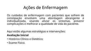 Ações de Enfermagem
Os cuidados de enfermagem com pacientes que sofrem de
constipação envolvem uma abordagem abrangente e
individualizada, visando aliviar os sintomas, prevenir
complicações e melhorar a qualidade de vida do paciente.
Aqui estão algumas estratégias e intervenções:
Avaliação Inicial
• Histórico Clínico e Dietético;
• Exame Físico.
 