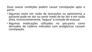 Duas outras condições podem causar constipação após o
parto:
• Algumas vezes em razão de lacerações ou episiotomia a
paciente pode ter dor ou sentir medo de ter dor e em razão
disto, inconscientemente, “segura” a vontade de evacuar.
• Algumas medicações utilizadas no pós-parto como
derivados da codeína indicados com analgésicos causam
constipação.
 