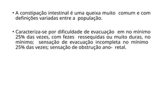 • A constipação intestinal é uma queixa muito comum e com
definições variadas entre a população.
• Caracteriza-se por dificuldade de evacuação em no mínimo
25% das vezes, com fezes ressequidas ou muito duras, no
mínimo; sensação de evacuação incompleta no mínimo
25% das vezes; sensação de obstrução ano- retal.
 