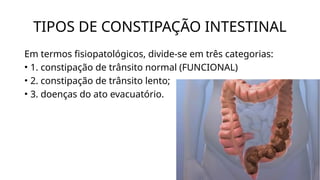 TIPOS DE CONSTIPAÇÃO INTESTINAL
Em termos fisiopatológicos, divide-se em três categorias:
• 1. constipação de trânsito normal (FUNCIONAL)
• 2. constipação de trânsito lento;
• 3. doenças do ato evacuatório.
 