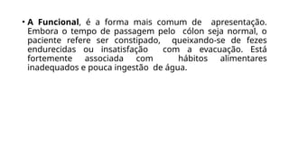 • A Funcional, é a forma mais comum de apresentação.
Embora o tempo de passagem pelo cólon seja normal, o
paciente refere ser constipado, queixando-se de fezes
endurecidas ou insatisfação com a evacuação. Está
fortemente associada com hábitos alimentares
inadequados e pouca ingestão de água.
 