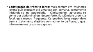 • Constipação de trânsito lento: mais comum em mulheres
jovens que evacuam até uma vez por semana, comumente
iniciando-se na puberdade. Clinicamente, apresenta-se
como dor abdominal ou desconforto, flatulência e urgência
fecal, essa menos frequente. Os quadros leves respondem
bem a tratamento dietético com aumento de fibras, o que
não ocorre nos casos mais graves.
 