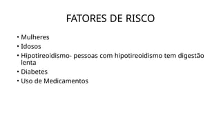 FATORES DE RISCO
• Mulheres
• Idosos
• Hipotireoidismo- pessoas com hipotireoidismo tem digestão
lenta
• Diabetes
• Uso de Medicamentos
 