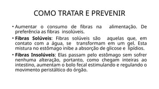 • Aumentar o consumo de fibras na alimentação. De
preferência as fibras insolúveis.
• Fibras Solúveis: Fibras solúveis são aquelas que, em
contato com a água, se transformam em um gel. Esta
mistura no estômago inibe a absorção de glicose e lipídios.
• Fibras Insolúveis: Elas passam pelo estômago sem sofrer
nenhuma alteração, portanto, como chegam inteiras ao
intestino, aumentam o bolo fecal estimulando e regulando o
movimento peristáltico do órgão.
COMO TRATAR E PREVENIR
 