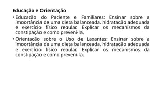 Educação e Orientação
• Educação do Paciente e Familiares: Ensinar sobre a
importância de uma dieta balanceada, hidratação adequada
e exercício físico regular. Explicar os mecanismos da
constipação e como preveni-la.
• Orientação sobre o Uso de Laxantes: Ensinar sobre a
importância de uma dieta balanceada, hidratação adequada
e exercício físico regular. Explicar os mecanismos da
constipação e como preveni-la.
 